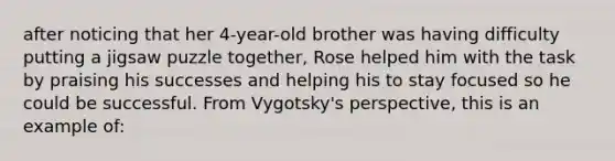 after noticing that her 4-year-old brother was having difficulty putting a jigsaw puzzle together, Rose helped him with the task by praising his successes and helping his to stay focused so he could be successful. From Vygotsky's perspective, this is an example of: