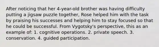 After noticing that her 4-year-old brother was having difficulty putting a jigsaw puzzle together, Rose helped him with the task by praising his successes and helping him to stay focused so that he could be successful. From Vygotsky's perspective, this as an example of: 1. cognitive operations. 2. private speech. 3. conservation. 4. guided participation.