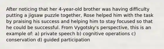 After noticing that her 4-year-old brother was having difficulty putting a jigsaw puzzle together, Rose helped him with the task by praising his success and helping him to stay focused so that he could be successful. From Vygotsky's perspective, this is an example of: a) private speech b) cognitive operations c) conservation d) guided participation