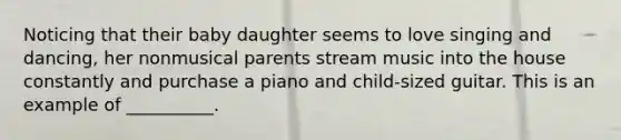 Noticing that their baby daughter seems to love singing and dancing, her nonmusical parents stream music into the house constantly and purchase a piano and child-sized guitar. This is an example of __________.