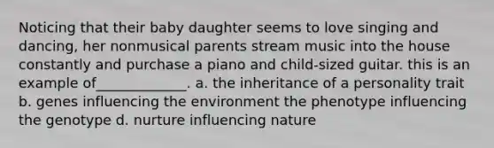 Noticing that their baby daughter seems to love singing and dancing, her nonmusical parents stream music into the house constantly and purchase a piano and child-sized guitar. this is an example of_____________. a. the inheritance of a personality trait b. genes influencing the environment the phenotype influencing the genotype d. nurture influencing nature