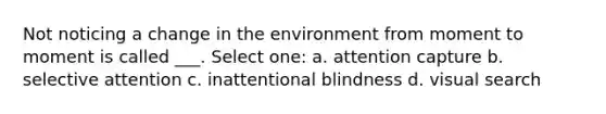 Not noticing a change in the environment from moment to moment is called ___. Select one: a. attention capture b. selective attention c. inattentional blindness d. visual search