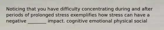 Noticing that you have difficulty concentrating during and after periods of prolonged stress exemplifies how stress can have a negative ________ impact. cognitive emotional physical social