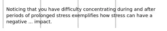 Noticing that you have difficulty concentrating during and after periods of prolonged stress exemplifies how stress can have a negative ... impact.