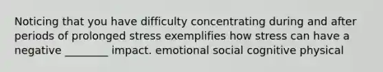 Noticing that you have difficulty concentrating during and after periods of prolonged stress exemplifies how stress can have a negative ________ impact. emotional social cognitive physical