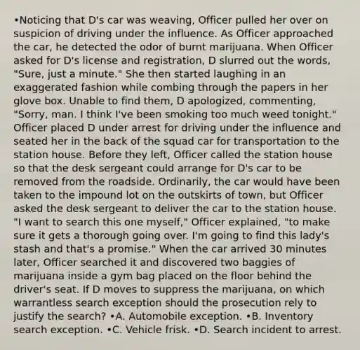 •Noticing that D's car was weaving, Officer pulled her over on suspicion of driving under the influence. As Officer approached the car, he detected the odor of burnt marijuana. When Officer asked for D's license and registration, D slurred out the words, "Sure, just a minute." She then started laughing in an exaggerated fashion while combing through the papers in her glove box. Unable to find them, D apologized, commenting, "Sorry, man. I think I've been smoking too much weed tonight." Officer placed D under arrest for driving under the influence and seated her in the back of the squad car for transportation to the station house. Before they left, Officer called the station house so that the desk sergeant could arrange for D's car to be removed from the roadside. Ordinarily, the car would have been taken to the impound lot on the outskirts of town, but Officer asked the desk sergeant to deliver the car to the station house. "I want to search this one myself," Officer explained, "to make sure it gets a thorough going over. I'm going to find this lady's stash and that's a promise." When the car arrived 30 minutes later, Officer searched it and discovered two baggies of marijuana inside a gym bag placed on the floor behind the driver's seat. If D moves to suppress the marijuana, on which warrantless search exception should the prosecution rely to justify the search? •A. Automobile exception. •B. Inventory search exception. •C. Vehicle frisk. •D. Search incident to arrest.