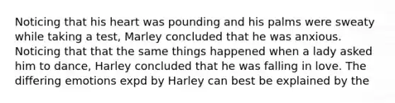 Noticing that his heart was pounding and his palms were sweaty while taking a test, Marley concluded that he was anxious. Noticing that that the same things happened when a lady asked him to dance, Harley concluded that he was falling in love. The differing emotions expd by Harley can best be explained by the