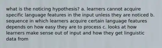 what is the noticing hypothesis? a. learners cannot acquire specific language features in the input unless they are noticed b. sequence in which learners acquire certain language features depends on how easy they are to process c. looks at how learners make sense out of input and how they get linguistic data from