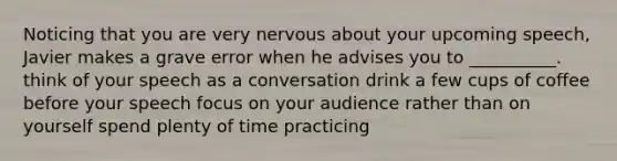 Noticing that you are very nervous about your upcoming speech, Javier makes a grave error when he advises you to __________. think of your speech as a conversation drink a few cups of coffee before your speech focus on your audience rather than on yourself spend plenty of time practicing