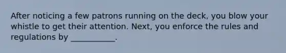 After noticing a few patrons running on the deck, you blow your whistle to get their attention. Next, you enforce the rules and regulations by ___________.