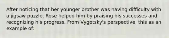 After noticing that her younger brother was having difficulty with a jigsaw puzzle, Rose helped him by praising his successes and recognizing his progress. From Vygotsky's perspective, this as an example of: