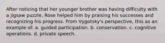 After noticing that her younger brother was having difficulty with a jigsaw puzzle, Rose helped him by praising his successes and recognizing his progress. From Vygotsky's perspective, this as an example of: a. guided participation. b. conservation. c. cognitive operations. d. private speech.