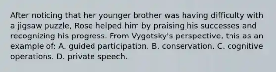 After noticing that her younger brother was having difficulty with a jigsaw puzzle, Rose helped him by praising his successes and recognizing his progress. From Vygotsky's perspective, this as an example of: A. guided participation. B. conservation. C. cognitive operations. D. private speech.