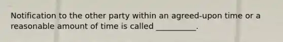 Notification to the other party within an agreed-upon time or a reasonable amount of time is called __________.