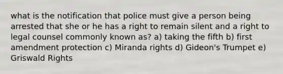 what is the notification that police must give a person being arrested that she or he has a right to remain silent and a right to legal counsel commonly known as? a) taking the fifth b) first amendment protection c) Miranda rights d) Gideon's Trumpet e) Griswald Rights