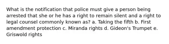 What is the notification that police must give a person being arrested that she or he has a right to remain silent and a right to legal counsel commonly known as? a. Taking the fifth b. First amendment protection c. Miranda rights d. Gideon's Trumpet e. Griswold rights