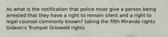 As what is the notification that police must give a person being arrested that they have a right to remain silent and a right to legal counsel commonly known? taking the fifth Miranda rights Gideon's Trumpet Griswold rights