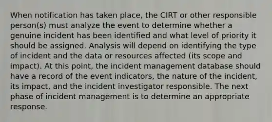 When notification has taken place, the CIRT or other responsible person(s) must analyze the event to determine whether a genuine incident has been identified and what level of priority it should be assigned. Analysis will depend on identifying the type of incident and the data or resources affected (its scope and impact). At this point, the incident management database should have a record of the event indicators, the nature of the incident, its impact, and the incident investigator responsible. The next phase of incident management is to determine an appropriate response.