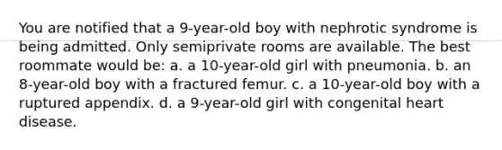 You are notified that a 9-year-old boy with nephrotic syndrome is being admitted. Only semiprivate rooms are available. The best roommate would be: a. a 10-year-old girl with pneumonia. b. an 8-year-old boy with a fractured femur. c. a 10-year-old boy with a ruptured appendix. d. a 9-year-old girl with congenital heart disease.