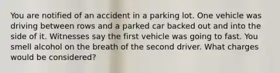 You are notified of an accident in a parking lot. One vehicle was driving between rows and a parked car backed out and into the side of it. Witnesses say the first vehicle was going to fast. You smell alcohol on the breath of the second driver. What charges would be considered?