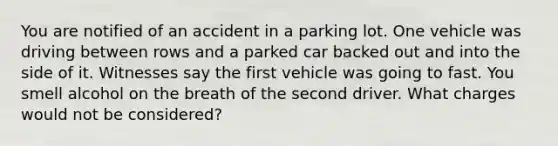 You are notified of an accident in a parking lot. One vehicle was driving between rows and a parked car backed out and into the side of it. Witnesses say the first vehicle was going to fast. You smell alcohol on the breath of the second driver. What charges would not be considered?