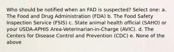 Who should be notified when an FAD is suspected? Select one: a. The Food and Drug Administration (FDA) b. The Food Safety Inspection Service (FSIS) c. State animal health official (SAHO) or your USDA-APHIS Area-Veterinarian-in-Charge (AVIC). d. The Centers for Disease Control and Prevention (CDC) e. None of the above