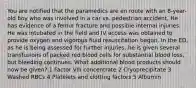 You are notified that the paramedics are en route with an 8-year-old boy who was involved in a car vs. pedestrian accident. He has evidence of a femur fracture and possible internal injuries. He was intubated in the field and IV access was obtained to provide oxygen and vigorous fluid resuscitation begun. In the ED, as he is being assessed for further injuries, he is given several transfusions of packed red blood cells for substantial blood loss, but bleeding continues. What additional blood products should now be given? 1 Factor VIII concentrate 2 Cryoprecipitate 3 Washed RBCs 4 Platelets and clotting factors 5 Albumin