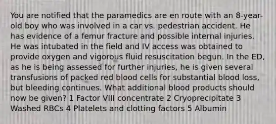 You are notified that the paramedics are en route with an 8-year-old boy who was involved in a car vs. pedestrian accident. He has evidence of a femur fracture and possible internal injuries. He was intubated in the field and IV access was obtained to provide oxygen and vigorous fluid resuscitation begun. In the ED, as he is being assessed for further injuries, he is given several transfusions of packed red blood cells for substantial blood loss, but bleeding continues. What additional blood products should now be given? 1 Factor VIII concentrate 2 Cryoprecipitate 3 Washed RBCs 4 Platelets and clotting factors 5 Albumin