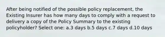 After being notified of the possible policy replacement, the Existing Insurer has how many days to comply with a request to delivery a copy of the Policy Summary to the existing policyholder? Select one: a.3 days b.5 days c.7 days d.10 days