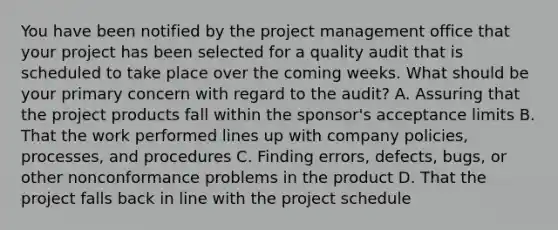 You have been notified by the project management office that your project has been selected for a quality audit that is scheduled to take place over the coming weeks. What should be your primary concern with regard to the audit? A. Assuring that the project products fall within the sponsor's acceptance limits B. That the work performed lines up with company policies, processes, and procedures C. Finding errors, defects, bugs, or other nonconformance problems in the product D. That the project falls back in line with the project schedule