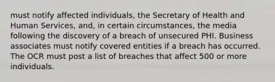 must notify affected individuals, the Secretary of Health and Human Services, and, in certain circumstances, the media following the discovery of a breach of unsecured PHI. Business associates must notify covered entities if a breach has occurred. The OCR must post a list of breaches that affect 500 or more individuals.