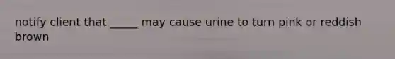 notify client that _____ may cause urine to turn pink or reddish brown