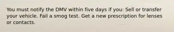 You must notify the DMV within five days if you: Sell or transfer your vehicle. Fail a smog test. Get a new prescription for lenses or contacts.