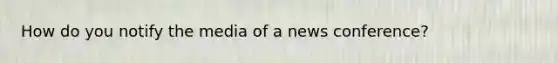 How do you notify the media of a news conference?