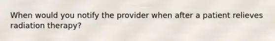 When would you notify the provider when after a patient relieves radiation therapy?