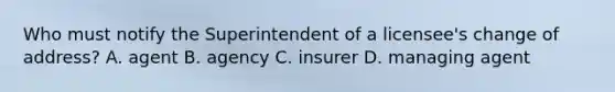 Who must notify the Superintendent of a licensee's change of address? A. agent B. agency C. insurer D. managing agent