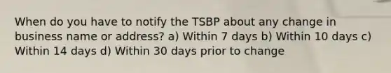 When do you have to notify the TSBP about any change in business name or address? a) Within 7 days b) Within 10 days c) Within 14 days d) Within 30 days prior to change