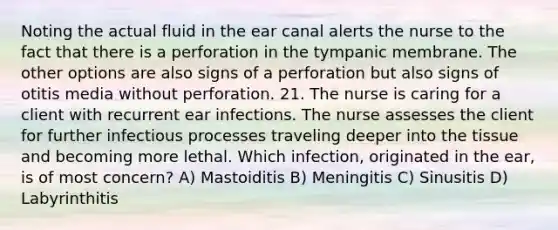 Noting the actual fluid in the ear canal alerts the nurse to the fact that there is a perforation in the tympanic membrane. The other options are also signs of a perforation but also signs of otitis media without perforation. 21. The nurse is caring for a client with recurrent ear infections. The nurse assesses the client for further infectious processes traveling deeper into the tissue and becoming more lethal. Which infection, originated in the ear, is of most concern? A) Mastoiditis B) Meningitis C) Sinusitis D) Labyrinthitis