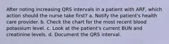 After noting increasing QRS intervals in a patient with ARF, which action should the nurse take first? a. Notify the patient's health care provider. b. Check the chart for the most recent blood potassium level. c. Look at the patient's current BUN and creatinine levels. d. Document the QRS interval.