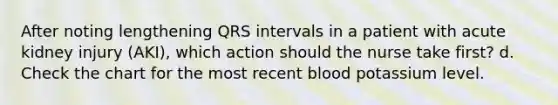 After noting lengthening QRS intervals in a patient with acute kidney injury (AKI), which action should the nurse take first? d. Check the chart for the most recent blood potassium level.