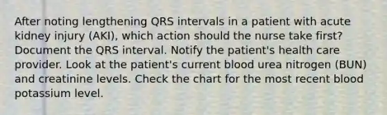 After noting lengthening QRS intervals in a patient with acute kidney injury (AKI), which action should the nurse take first? Document the QRS interval. Notify the patient's health care provider. Look at the patient's current blood urea nitrogen (BUN) and creatinine levels. Check the chart for the most recent blood potassium level.