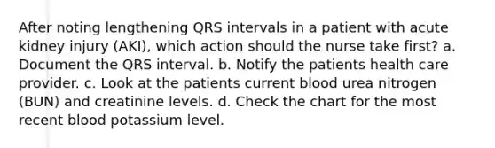 After noting lengthening QRS intervals in a patient with acute kidney injury (AKI), which action should the nurse take first? a. Document the QRS interval. b. Notify the patients health care provider. c. Look at the patients current blood urea nitrogen (BUN) and creatinine levels. d. Check the chart for the most recent blood potassium level.