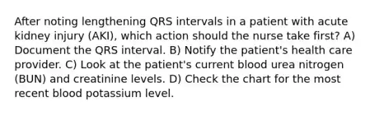 After noting lengthening QRS intervals in a patient with acute kidney injury (AKI), which action should the nurse take first? A) Document the QRS interval. B) Notify the patient's health care provider. C) Look at the patient's current blood urea nitrogen (BUN) and creatinine levels. D) Check the chart for the most recent blood potassium level.