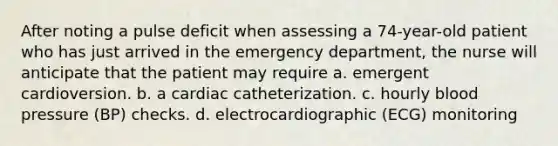 After noting a pulse deficit when assessing a 74-year-old patient who has just arrived in the emergency department, the nurse will anticipate that the patient may require a. emergent cardioversion. b. a cardiac catheterization. c. hourly blood pressure (BP) checks. d. electrocardiographic (ECG) monitoring