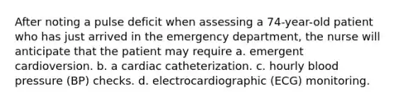 After noting a pulse deficit when assessing a 74-year-old patient who has just arrived in the emergency department, the nurse will anticipate that the patient may require a. emergent cardioversion. b. a cardiac catheterization. c. hourly blood pressure (BP) checks. d. electrocardiographic (ECG) monitoring.