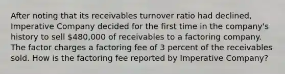 After noting that its receivables turnover ratio had declined, Imperative Company decided for the first time in the company's history to sell 480,000 of receivables to a factoring company. The factor charges a factoring fee of 3 percent of the receivables sold. How is the factoring fee reported by Imperative Company?