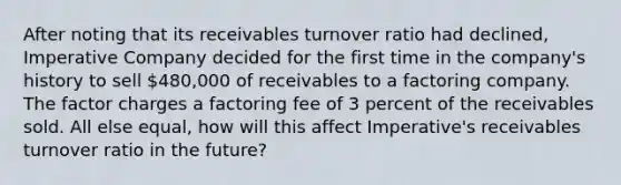 After noting that its receivables turnover ratio had declined, Imperative Company decided for the first time in the company's history to sell 480,000 of receivables to a factoring company. The factor charges a factoring fee of 3 percent of the receivables sold. All else equal, how will this affect Imperative's receivables turnover ratio in the future?