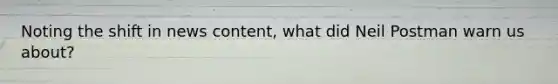 Noting the shift in news content, what did Neil Postman warn us about?