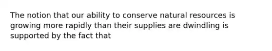 The notion that our ability to conserve <a href='https://www.questionai.com/knowledge/k6l1d2KrZr-natural-resources' class='anchor-knowledge'>natural resources</a> is growing more rapidly than their supplies are dwindling is supported by the fact that