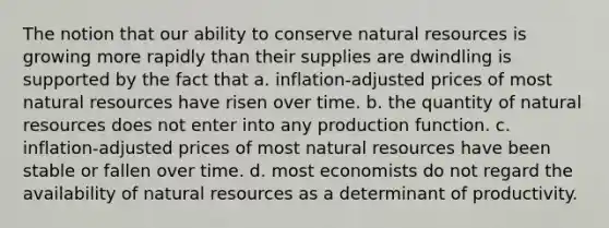 The notion that our ability to conserve natural resources is growing more rapidly than their supplies are dwindling is supported by the fact that a. inflation-adjusted prices of most natural resources have risen over time. b. the quantity of natural resources does not enter into any production function. c. inflation-adjusted prices of most natural resources have been stable or fallen over time. d. most economists do not regard the availability of natural resources as a determinant of productivity.